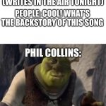Shrek | PHIL COLLINS: (WRITES IN THE AIR TONIGHT); PEOPLE: COOL! WHAT'S THE BACKSTORY OF THIS SONG; PHIL COLLINS: | image tagged in shrek | made w/ Imgflip meme maker