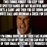 I jus couldn't resist making another stepbrothers meme XD | TWO THINGS ROBERT YOU KEEP YOUR LIVER SPOTTED HANDS OFF MY BEAUTIFUL MOTHER SHE'S A SAINT AND THEN YOU SIT DOWN AND YOU WRITE DALE AND BRENNAN A CHECK FOR $10K!!! OR I'M GONNA SHOVE ONE OF THOSE FAKE HEARING DEVICES SO FAR UP YOUR ASS YOU CAN HEAR THE SOUND OF YOUR SMALL INTESTINE AS IT PRODUCES SHIT!!! | image tagged in step brothers,memes,will ferrell,will ferrell yelling,savage memes | made w/ Imgflip meme maker