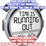 Cherish your time | ...FOR THE DAYS OF OUR LIVES, THEY ARE NUMBERED 
NO ONE KNOWS THE TIME OF THEIR FATE; CHERISH THE MOMENTS OF LOVE THAT YOU SHARE
FOR WE KNOW THAT TIME DOES NOT WAIT | image tagged in running out of time | made w/ Imgflip meme maker