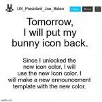 US_President_Joe_Biden announcement template | Tomorrow, I will put my bunny icon back. Since I unlocked the new icon color, I will use the new Icon color. I will make a new announcement template with the new color. | image tagged in us_president_joe_biden announcement template,memes,president_joe_biden,custom icons | made w/ Imgflip meme maker