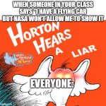 Horten hears (with blank space text) | WHEN SOMEONE IN YOUR CLASS SAYS "I HAVE A FLYING CAR BUT NASA WON'T ALLOW ME TO SHOW IT; EVERYONE: | image tagged in horten hears with blank space text | made w/ Imgflip meme maker