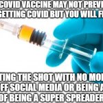 Syringe vaccine medicine | THE COVID VACCINE MAY NOT PREVENT 
YOU FROM GETTING COVID BUT YOU WILL FEEL BETTER; ABOUT GETTING THE SHOT WITH NO MORE GETTING 
KICKED OFF SOCIAL MEDIA OR BEING ACCUSED 
OF BEING A SUPER SPREADER | image tagged in syringe vaccine medicine | made w/ Imgflip meme maker