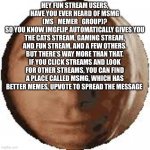 This isn’t upvote begging, we just need to recruit more users for msmg | HEY FUN STREAM USERS, HAVE YOU EVER HEARD OF MSMG (MS_MEMER_GROUP)?
SO YOU KNOW IMGFLIP AUTOMATICALLY GIVES YOU THE CATS STREAM, GAMING STREAM, AND FUN STREAM, AND A FEW OTHERS. BUT THERE’S WAY MORE THAN THAT. IF YOU CLICK STREAMS AND LOOK FOR OTHER STREAMS, YOU CAN FIND A PLACE CALLED MSMG, WHICH HAS BETTER MEMES, UPVOTE TO SPREAD THE MESSAGE | image tagged in ball goodman | made w/ Imgflip meme maker