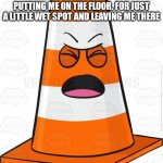 Orange cone | I WISH PEOPLE WOULD STOP PUTTING ME ON THE FLOOR. FOR JUST A LITTLE WET SPOT AND LEAVING ME THERE | image tagged in orange cone | made w/ Imgflip meme maker