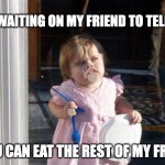 Me waiting on my friend | ME WAITING ON MY FRIEND TO TELL ME; YOU CAN EAT THE REST OF MY FRIES | image tagged in food give me food | made w/ Imgflip meme maker