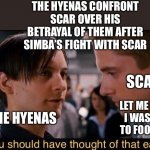 The Hyenas confront Scar over his betrayal of them after Simba’s fight with Scar | THE HYENAS CONFRONT SCAR OVER HIS BETRAYAL OF THEM AFTER SIMBA’S FIGHT WITH SCAR; SCAR; LET ME EXPLAIN! I WAS TRYING TO FOOL SIMBA! THE HYENAS | image tagged in you should have thought of that earlier,the lion king,scar,hyenas,simba | made w/ Imgflip meme maker