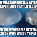 silicone breast implants science | IT WAS IMMEDIATELY AFTER THIS EXPERIENCE THAT LITTLE JOHNNY; DECIDED THERE WERE FAR BETTER GAMES THAN POKEMON WITH WHICH TO FILL HIS DAYS. | image tagged in silicone breast implants science | made w/ Imgflip meme maker