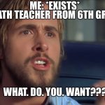 This is actually true | ME: *EXISTS*; MY MATH TEACHER FROM 6TH GRADE:; WHAT. DO. YOU. WANT??? | image tagged in what do you want | made w/ Imgflip meme maker