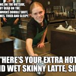Starbucks worker tired. | SMILING ON THE OUTSIDE, BUT DEAD ON THE INSIDE. WORKS DOUBLE SHIFT, BODY ACHES, TIRED AND SLEEPY. "HERE'S YOUR EXTRA HOT AND WET SKINNY LATTE, SIR." | image tagged in work,starbucks barista,employee of the month,coffee | made w/ Imgflip meme maker