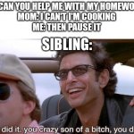 They tell me to pause my online game so, why can't i tell them to pause cooking or work? | ME: CAN YOU HELP ME WITH MY HOMEWORK?
MOM: I CAN'T I'M COOKING
ME: THEN PAUSE IT; SIBLING: | image tagged in you crazy son of a bitch you did it | made w/ Imgflip meme maker
