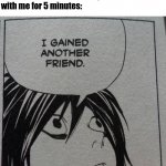 I Gained Another Friend | Nobody:
 
Me when somebody has a good conversation
with me for 5 minutes: | image tagged in i gained another friend,death note,friends,wait what,no - yes,oh wow are you actually reading these tags | made w/ Imgflip meme maker