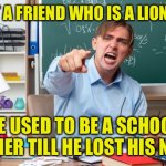 Former school teacher | I'VE GOT A FRIEND WHO IS A LION TAMER. HE USED TO BE A SCHOOL TEACHER TILL HE LOST HIS NERVE. | image tagged in school teacher,lion tamer,former teacher,lost his nerve | made w/ Imgflip meme maker