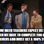 math teachers am i right | HOW MATH TEACHERS EXPECT US TO REACT WHEN WE HAVE TO COMPLETE 200 QUESTIONS OF CALCULUS AND MUST GET A 100% TO PASS | image tagged in gifs,school,math,teachers,expectations,reality | made w/ Imgflip video-to-gif maker