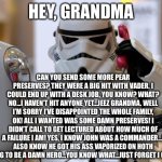 Storm Trooper telephone  | HEY, GRANDMA; CAN YOU SEND SOME MORE PEAR PRESERVES? THEY WERE A BIG HIT WITH VADER. I COULD END UP WITH A DESK JOB, YOU KNOW? WHAT? NO…I HAVEN’T HIT ANYONE YET…JEEZ GRANDMA. WELL I’M SORRY I’VE DISAPPOINTED THE WHOLE FAMILY, OK! ALL I WANTED WAS SOME DAMN PRESERVES! I DIDN’T CALL TO GET LECTURED ABOUT HOW MUCH OF A FAILURE I AM! YES, I KNOW JOHN WAS A COMMANDER…I ALSO KNOW HE GOT HIS ASS VAPORIZED ON HOTH TRYING TO BE A DAMN HERO…YOU KNOW WHAT…JUST FORGET I CALLED! | image tagged in storm trooper telephone | made w/ Imgflip meme maker
