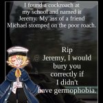 aTomatoSapien012 | I found a cockroach at my school and named it Jeremy. My ass of a friend Michael stomped on the poor roach. Rip Jeremy, I would bury you correctly if I didn't have germophobia. | image tagged in atomatosapien012 | made w/ Imgflip meme maker