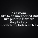 Put your stuff away | As a mom,
 I like to do unexpected stuff 
like put things where they belong 
and then watch my kids search for them. | image tagged in solid black background,mom,cleaning,kids | made w/ Imgflip meme maker