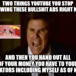I've had just about enough of this | TWO THINGS YOUTUBE YOU STOP SHOWING THESE BULLSHIT ADS RIGHT NOW; AND THEN YOU HAND OUT ALL OF YOUR MONEY YOU HAVE TO YOUR CREATORS INCLUDING MYSELF AS OF NOW | image tagged in step brothers,memes,youtube ads,relatable,enough is enough,will ferrell yelling | made w/ Imgflip meme maker