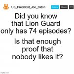 Billions of people hate the show? How many billion? To be specific, 7 billion people hate the show. | Did you know that Lion Guard only has 74 episodes? Is that enough proof that nobody likes it? | image tagged in us_president_joe_biden announcement template with new bunny icon,memes,president_joe_biden,the lion guard | made w/ Imgflip meme maker
