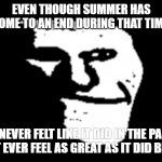 trollge | EVEN THOUGH SUMMER HAS COME TO AN END DURING THAT TIME; IT NEVER FELT LIKE IT DID IN THE PAST. WILL IT EVER FEEL AS GREAT AS IT DID BEFORE? | image tagged in trollge | made w/ Imgflip meme maker
