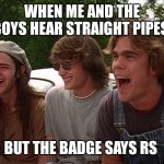 8 cylinder | WHEN ME AND THE BOYS HEAR STRAIGHT PIPES; BUT THE BADGE SAYS RS | image tagged in 8 cylinder | made w/ Imgflip meme maker