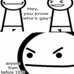 you know whos gay? | anyone from before 1950 who wasn't depressed | image tagged in you know whos gay | made w/ Imgflip meme maker