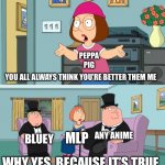 Peppa pig sucks | PEPPA PIG; YOU ALL ALWAYS THINK YOU’RE BETTER THEM ME; ANY ANIME; BLUEY; MLP; WHY YES, BECAUSE IT’S TRUE | image tagged in meg family guy better than me | made w/ Imgflip meme maker