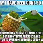 sorry | SORRY I HAVE BEEN GONE SO LONG; GOGAURDIAN, SUMMER, FAMILY STUFF, BUT I DONT HAVE AN EXCUSE AND THANK YOU TO EVERYONE WHO HAS STUCK WITH ME | image tagged in vacation kermit,school,gogaurdian | made w/ Imgflip meme maker