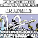 bro... | MY BRAIN: CANT REMEMBER SOMETHING THAT COULD SAVE MY LIFE; ALSO MY BRAIN:; RANDOM EMBARRASING MOMENTS THAT HAPPENED 10 YEARS AGO: GO GO GO! | image tagged in random bullshit go | made w/ Imgflip meme maker
