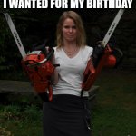 Well you asked what I wanted for my birthday | WELL YOU ASKED WHAT I WANTED FOR MY BIRTHDAY | image tagged in chainsaw chick | made w/ Imgflip meme maker