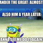 He almost died 3 times in one fight!!! | ALEXANDER THE GREAT: ALMOST DIES; ALSO HIM A YEAR LATER:; WANNA SEE ME DO IT AGAIN? | image tagged in spongebob wanna see me do it again | made w/ Imgflip meme maker