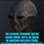 Marked safe from Area 51 | WE HEARD YOUR LEADERS SPEECH TONIGHT; ON SECOND THOUGHT WE'RE GOING HOME, WE'LL BE BACK IN ANOTHER MILLION YEARS TO CHECK UP ON HUMAN EVOLUTION | image tagged in marked safe from area 51 | made w/ Imgflip meme maker
