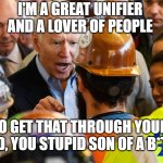 The great “uniter”. | I'M A GREAT UNIFIER AND A LOVER OF PEOPLE; SO GET THAT THROUGH YOUR HEAD, YOU STUPID SON OF A B*TCH | image tagged in angry joe biden | made w/ Imgflip meme maker