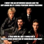 Queen Band | I WENT FOR AN INTERVIEW EARLIER AND THE GUY ASKED ME IF I COULD PERFORM UNDER PRESSURE; I TOLD HIM NO, BUT I COULD DO A PRETTY GOOD RENDITION OF BOHEMIAN RHAPSODY | image tagged in queen band | made w/ Imgflip meme maker