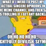 Delightfully Devilish | WHAT IF I WERE TO POST MY ACTUAL SINCERE OPINIONS IN THE MEME CHANNEL, AND THEN SAY I WAS TROLLING IF I GET ANY BACKLASH? OH HO HO HO HO... DELIGHTFULLY DEVILISH, SEYMOUR! | image tagged in delightfully devilish,discord | made w/ Imgflip meme maker