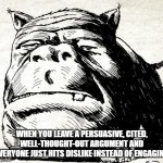 Squonk face | WHEN YOU LEAVE A PERSUASIVE, CITED, WELL-THOUGHT-OUT ARGUMENT AND EVERYONE JUST HITS DISLIKE INSTEAD OF ENGAGING | image tagged in squonk face,arguing | made w/ Imgflip meme maker
