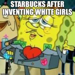 Rich Spongebob | STARBUCKS AFTER INVENTING WHITE GIRLS | image tagged in rich spongebob | made w/ Imgflip meme maker