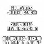 save technoblade upvote chart | Saving technoblade; 1 UPVOTE - STARTING THE WAR OF HIS CANCER; 5 UPVOTES - GETTING THE ANTI CANCER SPRAY; 20 UPVOTES - KILLING CANCER; 50 UPVOTES - REVIVING TECHNO; 100 UPVOTES - TECHNO NEEDS MORE REVIVING; 1000 UPVOTES - SAVED HIS LIFE; 10000 UPVOTES - THE KING IS BACK | image tagged in blank paper | made w/ Imgflip meme maker