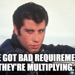 Bad Requirements | "I'VE GOT BAD REQUIREMENTS.
THEY'RE MULTIPLYING." | image tagged in grease460 | made w/ Imgflip meme maker