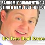 We all did this right or is just me! | ME RANDOMLY COMMENTING AND UPVOTING A MEME JUST FOR POINTS | image tagged in its free real estate | made w/ Imgflip meme maker