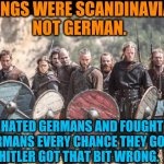 Vikings hated Germans. | VIKINGS WERE SCANDINAVIAN, 
NOT GERMAN. THEY HATED GERMANS AND FOUGHT THE
GERMANS EVERY CHANCE THEY GOT. 
HITLER GOT THAT BIT WRONG. | image tagged in vikings,scandinavians,germans,neo-nazis,white supremacists | made w/ Imgflip meme maker