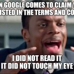 Loopholes | WHEN GOOGLE COMES TO CLAIM YOUR SOUL AS LISTED IN THE TERMS AND CONDITIONS; I DID NOT READ IT
IT DID NOT TOUCH MY EYE | image tagged in do you understand the words that are coming out of my mouth,google,terms and conditions,lol | made w/ Imgflip meme maker