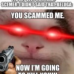When Scemer scams Beluga, | BELUGA: WHERE IS THE FIDGET WE PROMISED?       SCEMER: I DIDN’T SAID THAT. BELUGA:; YOU SCAMMED ME. NOW I’M GOING TO KILL YOU!!! | image tagged in beluga | made w/ Imgflip meme maker