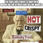 funny meme | 9 YEAR OLD ME THINKING THAT WHEN YOU SEE THE MOON IN THE DAY THAT THERE IS ANOTHER MOON ON THE OTHER SIDE OF THE WORLD | image tagged in what in the hot crispy kentucky fried frick | made w/ Imgflip meme maker