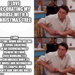 i mean... | I LOVE DECORATING MY HOUSE WITH A CHRISTMAS TREE; I LOVE CUTTING DOWN AND KILLING A LIVING CREATURE IN AN EXCRUCIATINGLY PAINFUL METHOD, THEN BRINGING ITS DISMEMBERED BODY TO MY HOUSE AND DECORATING ITS CORPSE WITH LIGHTS AND SMILING DOLLS | image tagged in comprehending joey | made w/ Imgflip meme maker