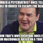 choose your own coping mechanism | “I REMEMBER A PSYCHIATRIST ONCE TELLING ME THAT I GAMBLE IN ORDER TO ESCAPE THE REALITY OF LIFE, AND I TOLD HIM THAT’S WHY EVERYONE DOES EVERYTHING.”

― NORM MACDONALD, BASED ON A TRUE STORY | image tagged in norm macdonald live | made w/ Imgflip meme maker