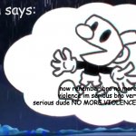 mugman is serious about non violence to cuphead | mugman says:; now rerember bro no more violence im serious bro very serious dude NO MORE VIOLENCE OKAY?!? | image tagged in mugman says | made w/ Imgflip meme maker