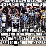 You don't use Axe Body Spray to get the ladies, bro. | *SPRAYS A BUNCH OF AXE ON MYSELF* BUNCH OF RANDOM DUDE-BROS SHOW UP LIKE:; "YOU TRIED TO ATTRACT THE LADIES WITH AXE BODY SPRAY?"; "YOU DON'T USE IT TO GET LADIES, YOU USE IT TO HANG OUT WITH THE BROS!" | image tagged in bikers,axe,dude,memes | made w/ Imgflip meme maker