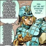 DIEGO EXPLAINS | MY NAME IS YOSHIKAGE KIRA. I'M 33 YEARS OLD. MY HOUSE IS IN THE NORTHEAST SECTION OF MORIOH, WHERE ALL THE VILLAS ARE, AND I AM NOT MARRIED. I WORK AS AN EMPLOYEE FOR THE KAME YU DEPARTMENT STORES, AND I GET HOME EVERY DAY BY 8 PM AT THE LATEST. I DON'T SMOKE, BUT I OCCASIONALLY DRINK. I'M IN BED BY 11 PM, AND MAKE SURE I GET EIGHT HOURS OF SLEEP, NO MATTER WHAT. AFTER HAVING A GLASS OF WARM MILK AND DOING ABOUT TWENTY MINUTES OF STRETCHES BEFORE GOING TO BED, I USUALLY HAVE NO PROBLEMS SLEEPING UNTIL MORNING. JUST LIKE A BABY, I WAKE UP WITHOUT ANY FATIGUE OR STRESS IN THE MORNING. I WAS TOLD THERE WERE NO ISSUES AT MY LAST CHECK-UP. I'M TRYING TO EXPLAIN THAT I'M A PERSON WHO WISHES TO LIVE A VERY QUIET LIFE. I TAKE CARE NOT TO TROUBLE MYSELF WITH ANY ENEMIES, LIKE WINNING AND LOSING, THAT WOULD CAUSE ME TO LOSE SLEEP AT NIGHT. THAT IS HOW I DEAL WITH SOCIETY, AND I KNOW THAT IS WHAT BRINGS ME HAPPINESS. ALTHOUGH, IF I WERE TO FIGHT I WOULDN'T LOSE TO ANYONE. | image tagged in yes let me get straight to the point | made w/ Imgflip meme maker