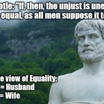 Aristotle's conception of Equality | Aristotle: "If, then, the unjust is unequal, just is equal, as all men suppose it to be..."; Aristotle view of Equality:
Master = Husband
Slave    = Wife | image tagged in aristotle | made w/ Imgflip meme maker