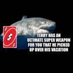 He’s back, ladies and gent's | THIS IS TERRY THE FAT SHARK; TERRY HAS AN ULTIMATE SUPER WEAPON FOR YOU THAT HE PICKED UP OVER HIS VACATION; TERRY WILL RETURN WITH ANOTHER GIFT NEXT WEEK | image tagged in terry the fat shark template | made w/ Imgflip meme maker